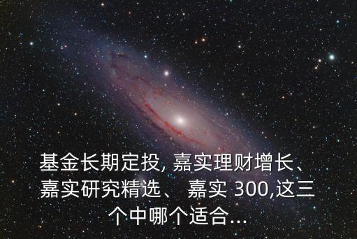  基金長期定投, 嘉實(shí)理財增長、 嘉實(shí)研究精選、 嘉實(shí) 300,這三個中哪個適合...