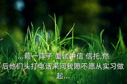 ...前一陣子 面試中信 信托,然后他們頭打電話來(lái)問(wèn)我愿不愿從實(shí)習(xí)做起...