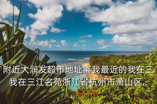 附近大潤(rùn)發(fā)超市地址離我最近的我在三我在三江名苑浙江省杭州市蕭山區(qū)...
