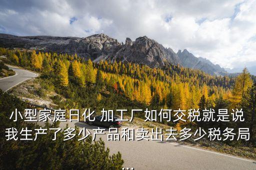 小型家庭日化 加工廠如何交稅就是說我生產(chǎn)了多少產(chǎn)品和賣出去多少稅務局...