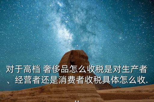 對(duì)于高檔 奢侈品怎么收稅是對(duì)生產(chǎn)者、經(jīng)營(yíng)者還是消費(fèi)者收稅具體怎么收...