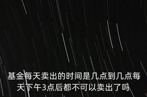  基金每天賣出的時(shí)間是幾點(diǎn)到幾點(diǎn)每天下午3點(diǎn)后都不可以賣出了嗎