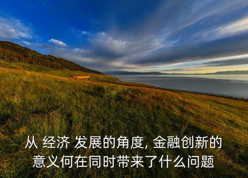 從 經(jīng)濟 發(fā)展的角度, 金融創(chuàng)新的意義何在同時帶來了什么問題