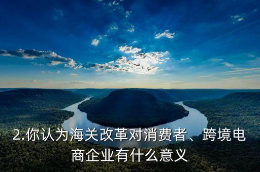 2.你認(rèn)為海關(guān)改革對(duì)消費(fèi)者、跨境電商企業(yè)有什么意義