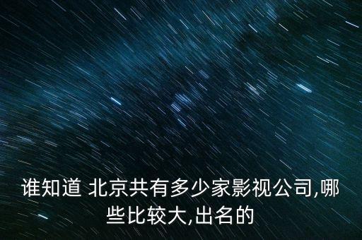 誰(shuí)知道 北京共有多少家影視公司,哪些比較大,出名的