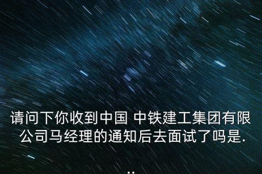 請問下你收到中國 中鐵建工集團(tuán)有限 公司馬經(jīng)理的通知后去面試了嗎是...