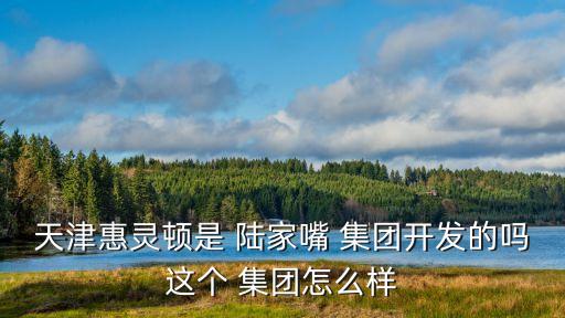 天津惠靈頓是 陸家嘴 集團開發(fā)的嗎這個 集團怎么樣