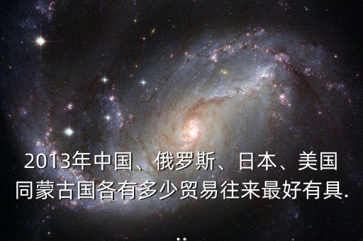 2013年中國、俄羅斯、日本、美國同蒙古國各有多少貿(mào)易往來最好有具...