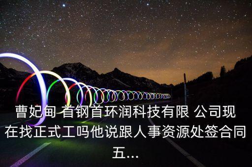 曹妃甸 首鋼首環(huán)潤(rùn)科技有限 公司現(xiàn)在找正式工嗎他說(shuō)跟人事資源處簽合同五...