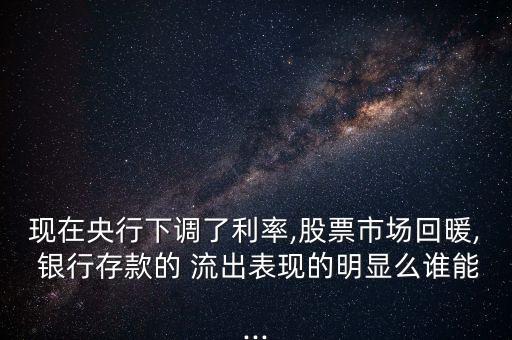 現(xiàn)在央行下調了利率,股票市場回暖, 銀行存款的 流出表現(xiàn)的明顯么誰能...
