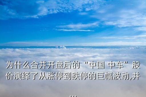 為什么合并開(kāi)盤后的“中國(guó) 中車”股價(jià)演繹了從漲停到跌停的巨幅波動(dòng),并...