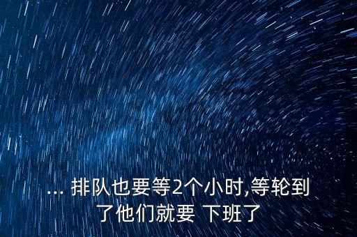 ... 排隊(duì)也要等2個小時,等輪到了他們就要 下班了