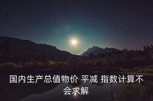 國(guó)內(nèi)生產(chǎn)總值物價(jià) 平減 指數(shù)計(jì)算不會(huì)求解