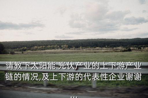 請教下太陽能 光伏產(chǎn)業(yè)的上下游產(chǎn)業(yè)鏈的情況,及上下游的代表性企業(yè)謝謝...