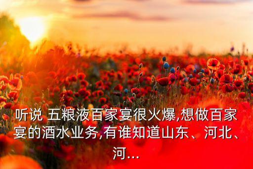 聽(tīng)說(shuō) 五糧液百家宴很火爆,想做百家宴的酒水業(yè)務(wù),有誰(shuí)知道山東、河北、河...