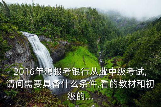 2016年想報(bào)考銀行從業(yè)中級(jí)考試,請(qǐng)問需要具備什么條件,看的教材和初級(jí)的...