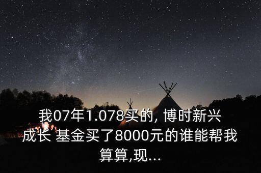 我07年1.078買的, 博時(shí)新興成長 基金買了8000元的誰能幫我算算,現(xiàn)...