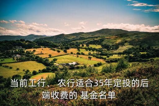 當(dāng)前工行、 農(nóng)行適合35年定投的后端收費(fèi)的 基金名單