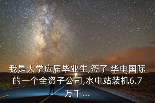 我是大學應(yīng)屆畢業(yè)生,簽了 華電國際的一個全資子公司,水電站裝機6.7萬千...