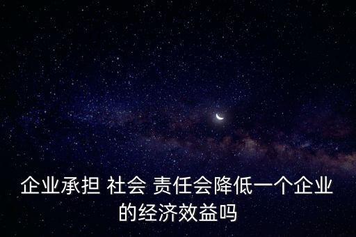 企業(yè)承擔(dān) 社會 責(zé)任會降低一個企業(yè)的經(jīng)濟效益嗎