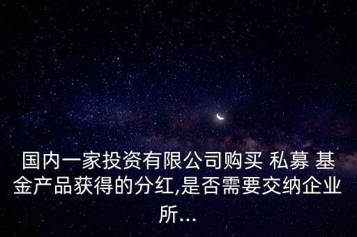 國內(nèi)一家投資有限公司購買 私募 基金產(chǎn)品獲得的分紅,是否需要交納企業(yè)所...