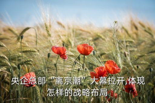  央企總部“離京潮”大幕拉開,體現怎樣的戰(zhàn)略布局