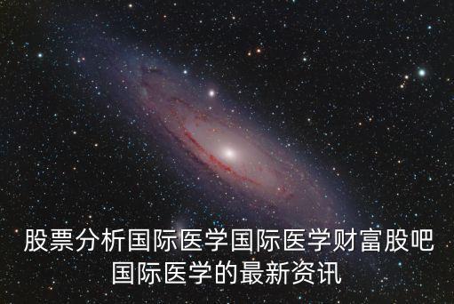  股票分析國(guó)際醫(yī)學(xué)國(guó)際醫(yī)學(xué)財(cái)富股吧國(guó)際醫(yī)學(xué)的最新資訊
