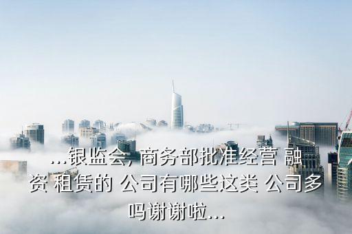 ...銀監(jiān)會, 商務部批準經(jīng)營 融資 租賃的 公司有哪些這類 公司多嗎謝謝啦...