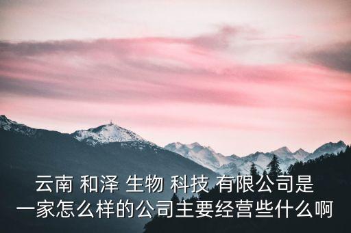 云南 和澤 生物 科技 有限公司是一家怎么樣的公司主要經營些什么啊