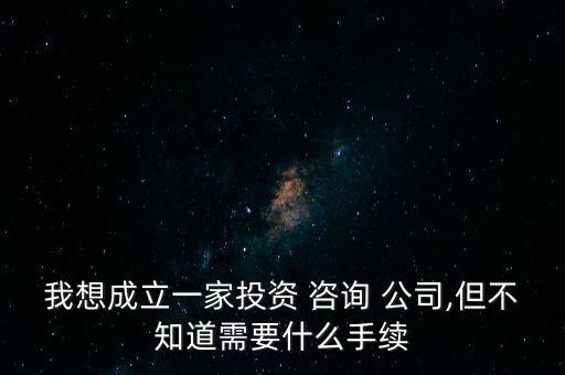我想成立一家投資 咨詢(xún) 公司,但不知道需要什么手續(xù)