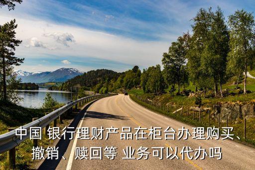 中國 銀行理財產(chǎn)品在柜臺辦理購買、撤銷、贖回等 業(yè)務可以代辦嗎