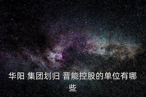 華陽(yáng) 集團(tuán)劃歸 晉能控股的單位有哪些