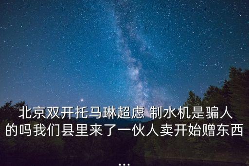  北京雙開托馬琳超慮 制水機(jī)是騙人的嗎我們縣里來了一伙人賣開始贈(zèng)東西...