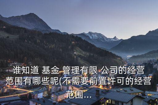 誰知道 基金 管理有限 公司的經(jīng)營范圍有哪些呢(不需要前置許可的經(jīng)營范圍...