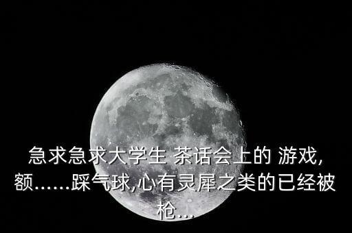 急求急求大學生 茶話會上的 游戲,額……踩氣球,心有靈犀之類的已經(jīng)被槍...