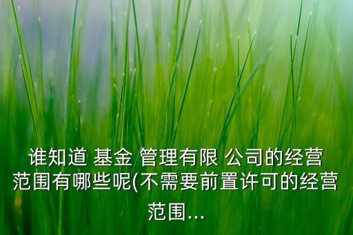 誰知道 基金 管理有限 公司的經(jīng)營范圍有哪些呢(不需要前置許可的經(jīng)營范圍...
