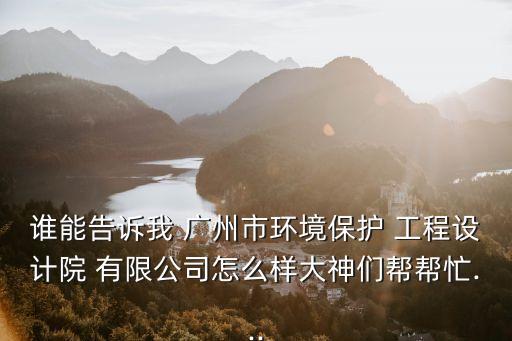 誰能告訴我 廣州市環(huán)境保護(hù) 工程設(shè)計院 有限公司怎么樣大神們幫幫忙...