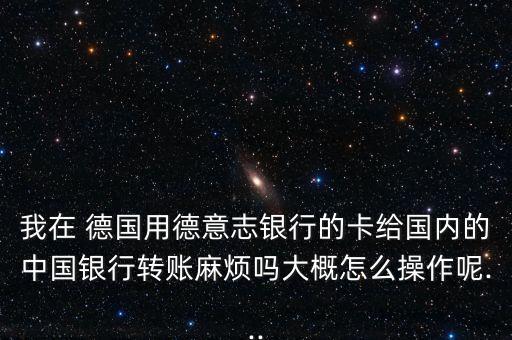 我在 德國用德意志銀行的卡給國內(nèi)的中國銀行轉(zhuǎn)賬麻煩嗎大概怎么操作呢...