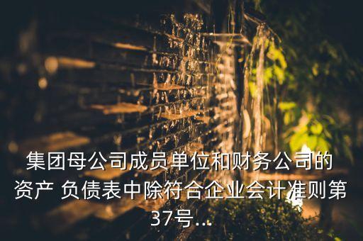  集團母公司成員單位和財務(wù)公司的 資產(chǎn) 負債表中除符合企業(yè)會計準則第37號...