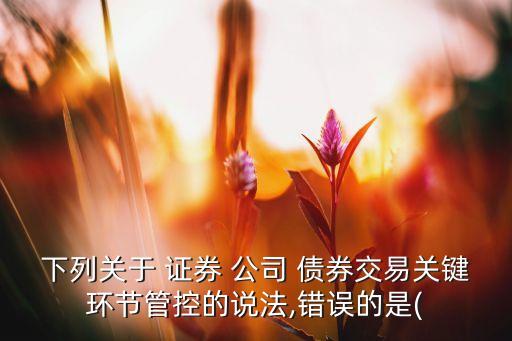 下列關(guān)于 證券 公司 債券交易關(guān)鍵環(huán)節(jié)管控的說法,錯誤的是(
