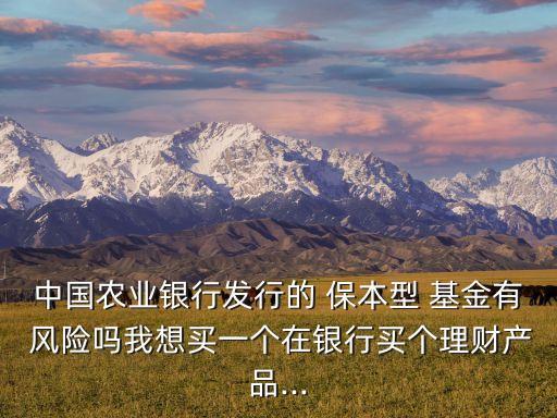 中國農(nóng)業(yè)銀行發(fā)行的 保本型 基金有 風(fēng)險嗎我想買一個在銀行買個理財產(chǎn)品...