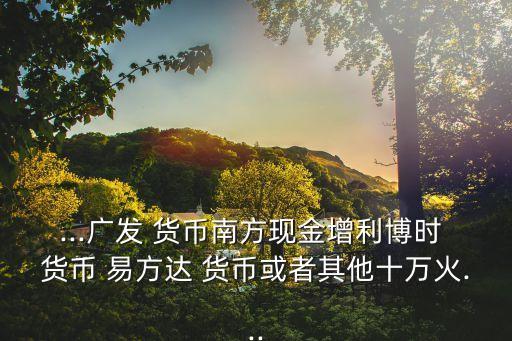 ...廣發(fā) 貨幣南方現(xiàn)金增利博時 貨幣 易方達(dá) 貨幣或者其他十萬火...