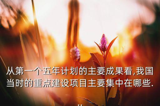 從第一個五年計劃的主要成果看,我國當時的重點建設(shè)項目主要集中在哪些...