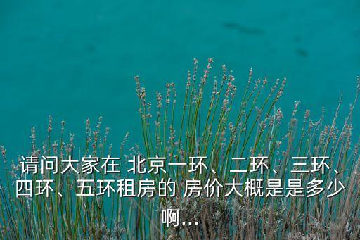 請問大家在 北京一環(huán)、二環(huán)、三環(huán)、四環(huán)、五環(huán)租房的 房價大概是是多少啊...