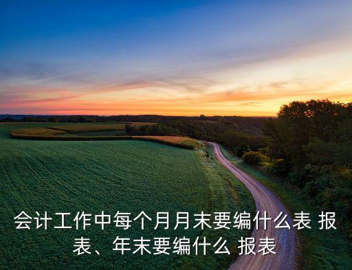 會計工作中每個月月末要編什么表 報表、年末要編什么 報表