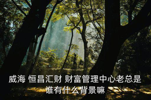 威海 恒昌匯財(cái) 財(cái)富管理中心老總是誰有什么背景嘛