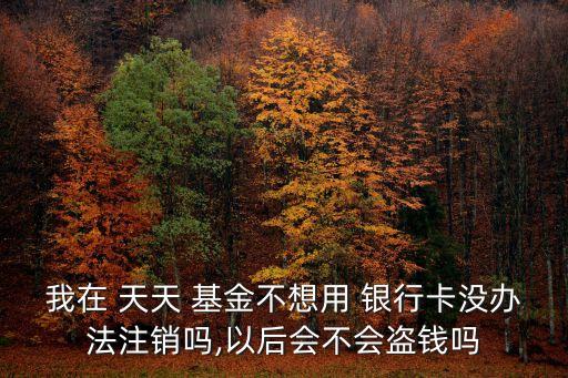 我在 天天 基金不想用 銀行卡沒辦法注銷嗎,以后會(huì)不會(huì)盜錢嗎