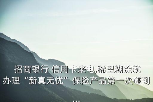  招商銀行 信用卡來電,稀里糊涂就辦理“新真無憂”保險(xiǎn)產(chǎn)品第一次碰到...