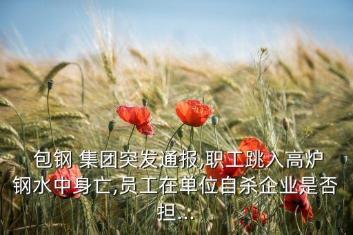  包鋼 集團突發(fā)通報,職工跳入高爐鋼水中身亡,員工在單位自殺企業(yè)是否擔...