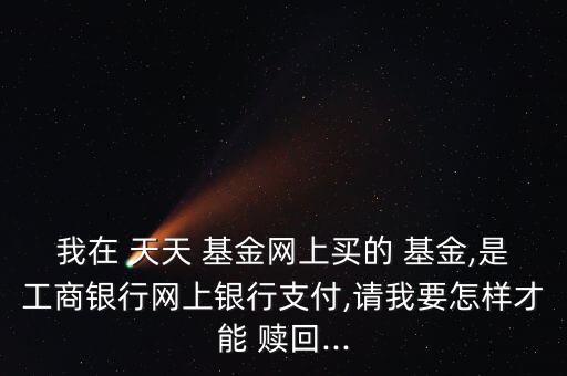 我在 天天 基金網(wǎng)上買(mǎi)的 基金,是工商銀行網(wǎng)上銀行支付,請(qǐng)我要怎樣才能 贖回...